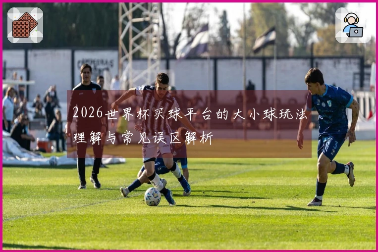 2026世界杯买球平台的大小球玩法理解与常见误区解析