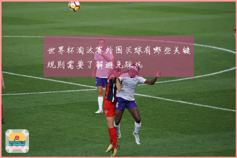 世界杯淘汰赛外围买球有哪些关键规则需要了解避免踩坑